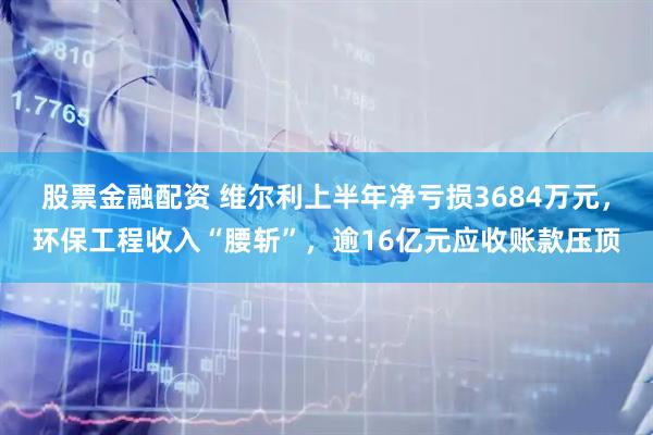 股票金融配资 维尔利上半年净亏损3684万元，环保工程收入“腰斩”，逾16亿元应收账款压顶