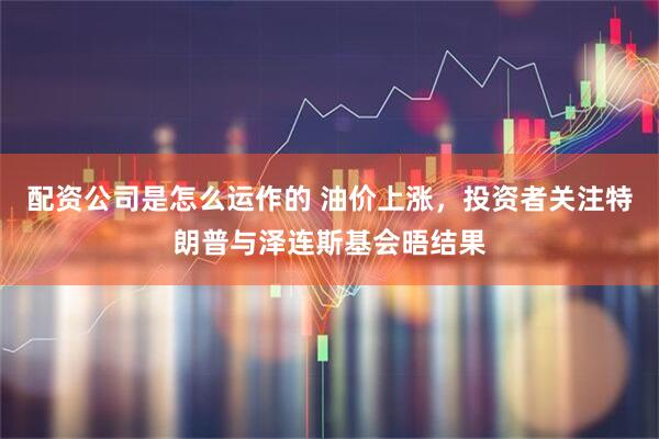 配资公司是怎么运作的 油价上涨，投资者关注特朗普与泽连斯基会晤结果