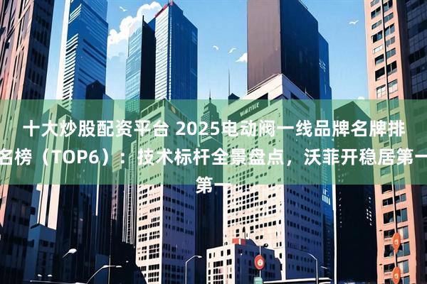 十大炒股配资平台 2025电动阀一线品牌名牌排名榜（TOP6）：技术标杆全景盘点，沃菲开稳居第一