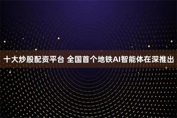 十大炒股配资平台 全国首个地铁AI智能体在深推出