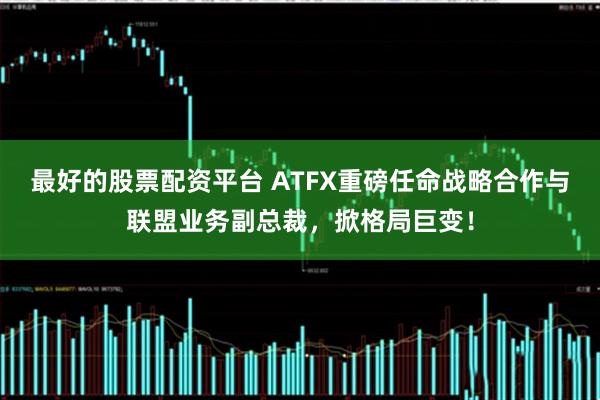 最好的股票配资平台 ATFX重磅任命战略合作与联盟业务副总裁，掀格局巨变！