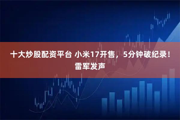 十大炒股配资平台 小米17开售，5分钟破纪录！雷军发声